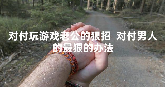 对付玩游戏老公的狠招  对付男人的最狠的办法